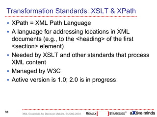 Transformation Standards: XSLT & XPath
     XPath = XML Path Language
     A language for addressing locations in XML
     documents (e.g., to the <heading> of the first
     <section> element)
     Needed by XSLT and other standards that process
     XML content
     Managed by W3C
     Active version is 1.0; 2.0 is in progress




30
        XML Essentials for Decision Makers, © 2002-2004
 