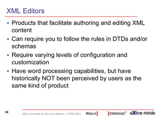 XML Editors
     Products that facilitate authoring and editing XML
     content
     Can require you to follow the rules in DTDs and/or
     schemas
     Require varying levels of configuration and
     customization
     Have word processing capabilities, but have
     historically NOT been perceived by users as the
     same kind of product



34
        XML Essentials for Decision Makers, © 2002-2004
 