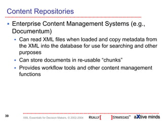 Content Repositories
     Enterprise Content Management Systems (e.g.,
     Documentum)
       Can read XML files when loaded and copy metadata from
       the XML into the database for use for searching and other
       purposes
       Can store documents in re-usable “chunks”
       Provides workflow tools and other content management
       functions




39
        XML Essentials for Decision Makers, © 2002-2004
 