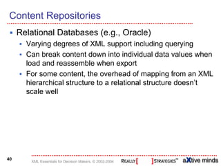 Content Repositories
     Relational Databases (e.g., Oracle)
       Varying degrees of XML support including querying
       Can break content down into individual data values when
       load and reassemble when export
       For some content, the overhead of mapping from an XML
       hierarchical structure to a relational structure doesn’t
       scale well




40
        XML Essentials for Decision Makers, © 2002-2004
 