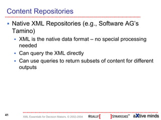 Content Repositories
     Native XML Repositories (e.g., Software AG’s
     Tamino)
       XML is the native data format – no special processing
       needed
       Can query the XML directly
       Can use queries to return subsets of content for different
       outputs




41
        XML Essentials for Decision Makers, © 2002-2004
 