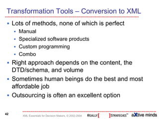 Transformation Tools – Conversion to XML
     Lots of methods, none of which is perfect
       Manual
       Specialized software products
       Custom programming
       Combo
     Right approach depends on the content, the
     DTD/schema, and volume
     Sometimes human beings do the best and most
     affordable job
     Outsourcing is often an excellent option

42
        XML Essentials for Decision Makers, © 2002-2004
 