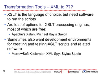 Transformation Tools – XML to ???
     XSLT is the language of choice, but need software
     to run the scripts
     Are lots of options for XSLT processing engines,
     most of which are free:
       Apache’s Xalan, Michael Kay’s Saxon
     Sometimes also want development environments
     for creating and testing XSLT scripts and related
     software
       MarrowSoft Xselerator, XML Spy, Stylus Studio




43
        XML Essentials for Decision Makers, © 2002-2004
 
