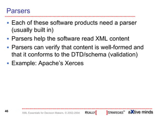 Parsers
     Each of these software products need a parser
     (usually built in)
     Parsers help the software read XML content
     Parsers can verify that content is well-formed and
     that it conforms to the DTD/schema (validation)
     Example: Apache’s Xerces




46
         XML Essentials for Decision Makers, © 2002-2004
 