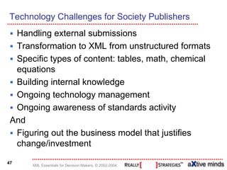 Technology Challenges for Society Publishers
  Handling external submissions
  Transformation to XML from unstructured formats
  Specific types of content: tables, math, chemical
  equations
  Building internal knowledge
  Ongoing technology management
  Ongoing awareness of standards activity
 And
  Figuring out the business model that justifies
  change/investment

47
      XML Essentials for Decision Makers, © 2002-2004
 
