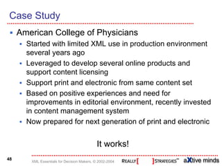 Case Study
     American College of Physicians
       Started with limited XML use in production environment
       several years ago
       Leveraged to develop several online products and
       support content licensing
       Support print and electronic from same content set
       Based on positive experiences and need for
       improvements in editorial environment, recently invested
       in content management system
       Now prepared for next generation of print and electronic


                                             It works!
48
        XML Essentials for Decision Makers, © 2002-2004
 