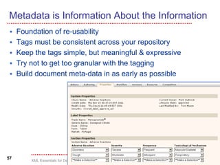 Metadata is Information About the Information
     Foundation of re-usability
     Tags must be consistent across your repository
     Keep the tags simple, but meaningful & expressive
     Try not to get too granular with the tagging
     Build document meta-data in as early as possible




57
         XML Essentials for Decision Makers, © 2002-2004
 