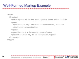 Well-Formed Markup Example

     <Book>
       <Chapter>
         <title>My Guide to the Best Sports Teams Ever</title>
         <para>
            Needless to say, <bold>Baltimore</bold>, has the
            <italic>Orioles</italic>.
         </para>
         <para>They are a fantastic team.</para>
         <para>This year may be an exception.</para>
       </Chapter>
     </Book>




66
         XML Essentials for Decision Makers, © 2002-2004
 