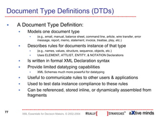 Document Type Definitions (DTDs)
     A Document Type Definition:
           Models one document type
                   (e.g., email, manual, balance sheet, command line, article, wire transfer, error
                   message, report, memo, statement, invoice, treatise, play, etc.)
           Describes rules for documents instance of that type
                   (e.g., names, values, structure, sequence, objects, etc.)
                   Uses ELEMENT, ATTLIST, ENTITY, & NOTATION Declarations
           Is written in formal XML Declaration syntax
           Provide limited datatyping capabilities
                   XML Schemas much more powerful for datatyping
           Useful to communicate rules to other users & applications
           Used to test data instance compliance to these rules
           Can be referenced, stored inline, or dynamically assembled from
           fragments


77
       XML Essentials for Decision Makers, © 2002-2004
 
