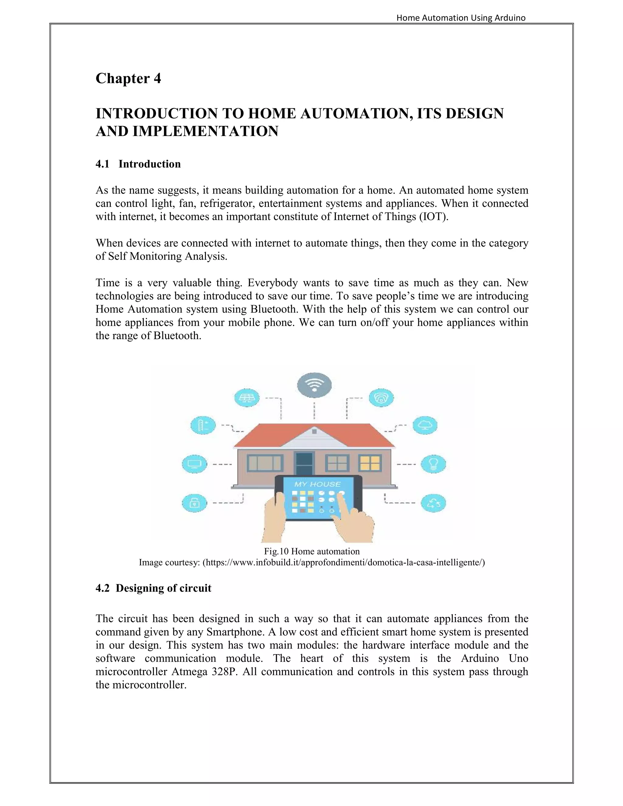 Home Automation Using Arduino
Chapter 4
INTRODUCTION TO HOME AUTOMATION, ITS DESIGN
AND IMPLEMENTATION
4.1 Introduction
As the name suggests, it means building automation for a home. An automated home system
can control light, fan, refrigerator, entertainment systems and appliances. When it connected
with internet, it becomes an important constitute of Internet of Things (IOT).
When devices are connected with internet to automate things, then they come in the category
of Self Monitoring Analysis.
Time is a very valuable thing. Everybody wants to save time as much as they can. New
technologies are being introduced to save our time. To save people’s time we are introducing
Home Automation system using Bluetooth. With the help of this system we can control our
home appliances from your mobile phone. We can turn on/off your home appliances within
the range of Bluetooth.
Fig.10 Home automation
Image courtesy: (https://www.infobuild.it/approfondimenti/domotica-la-casa-intelligente/)
4.2 Designing of circuit
The circuit has been designed in such a way so that it can automate appliances from the
command given by any Smartphone. A low cost and efficient smart home system is presented
in our design. This system has two main modules: the hardware interface module and the
software communication module. The heart of this system is the Arduino Uno
microcontroller Atmega 328P. All communication and controls in this system pass through
the microcontroller.
 