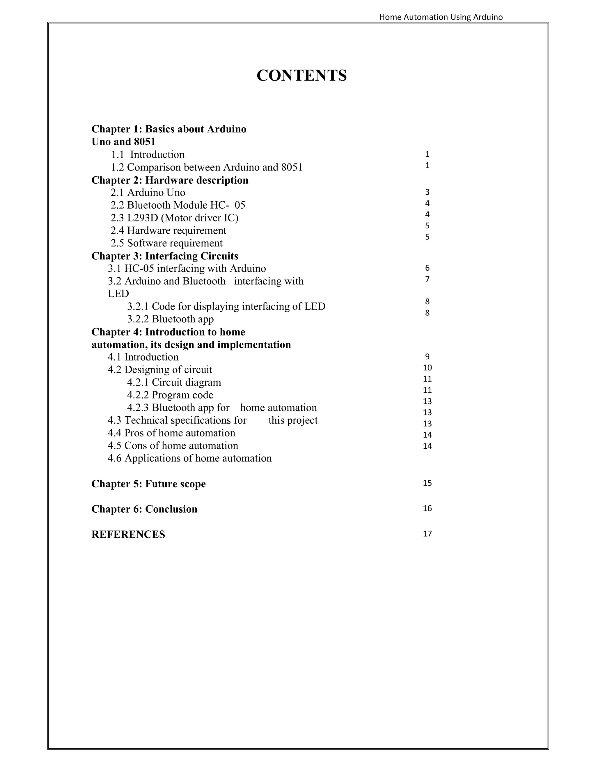 Home Automation Using Arduino
CONTENTS
Chapter 1: Basics about Arduino
Uno and 8051
1.1 Introduction
1.2 Comparison between Arduino and 8051
1
1
Chapter 2: Hardware description
2.1 Arduino Uno
2.2 Bluetooth Module HC- 05
2.3 L293D (Motor driver IC)
2.4 Hardware requirement
2.5 Software requirement
3
4
4
5
5
Chapter 3: Interfacing Circuits
3.1 HC-05 interfacing with Arduino
3.2 Arduino and Bluetooth interfacing with
LED
3.2.1 Code for displaying interfacing of LED
3.2.2 Bluetooth app
6
7
8
8
Chapter 4: Introduction to home
automation, its design and implementation
4.1 Introduction
4.2 Designing of circuit
4.2.1 Circuit diagram
4.2.2 Program code
4.2.3 Bluetooth app for home automation
4.3 Technical specifications for this project
4.4 Pros of home automation
4.5 Cons of home automation
4.6 Applications of home automation
9
10
11
11
13
13
13
14
14
Chapter 5: Future scope 15
Chapter 6: Conclusion 16
REFERENCES 17
 