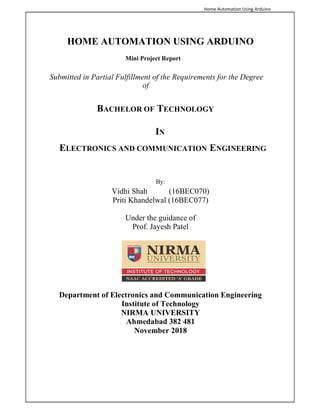 Home Automation Using Arduino
HOME AUTOMATION USING ARDUINO
Mini Project Report
Submitted in Partial Fulfillment of the Requirements for the Degree
of
BACHELOR OF TECHNOLOGY
IN
ELECTRONICS AND COMMUNICATION ENGINEERING
By:
Vidhi Shah (16BEC070)
Priti Khandelwal (16BEC077)
Under the guidance of
Prof. Jayesh Patel
Department of Electronics and Communication Engineering
Institute of Technology
NIRMA UNIVERSITY
Ahmedabad 382 481
November 2018
 