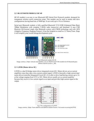 Home Automation Using Arduino
2.2 BLUETOOTH MODULE HC-05
HC-05 module is an easy to use Bluetooth SPP (Serial Port Protocol) module, designed for
transparent wireless serial connection setup. This module can be used in master and slave
configurations having baud rate of 9600 bps. It can work up to 10 m of distance.
Serial port Bluetooth module is fully qualified Bluetooth V2.0+EDR (Enhanced Data Rate)
3Mbps Modulation with complete 2.4GHz radio transceiver and baseband. It uses CSR
Bluecore 04-External single chip Bluetooth system with CMOS technology and with AFH
(Adaptive Frequency Hopping Feature). It has the footprint as small as 12.7mmx27mm. Hope
it will simplify your overall design/development cycle.
Fig.2 Bluetooth module HC-05
Image courtesy: ( https://articulo.mercadolibre.com.mx/MLM-614237346-modulo-hc-05-bluetooth-para-
arduino-maestro-esclavo-_JM)
2.3 L293D (Motor driver IC)
L293D is a dual H-bridge motor driver integrated circuit (IC). Motor drivers act as current
amplifiers since they take a low-current control signal. L293D is basically a high current dual
motor driver/controller Integrated Circuit (IC). It is able to drive load having current up to 1A
at the voltage ranging from 4.5V to 36V. Motor driver usually act as current amplifier
because they receive a low current signal as an input and provides high current signal at the
output.
Fig.3 Pin configuration of L293D
Image courtesy: (https://learn.adafruit.com/adafruit-arduino-lesson-15-dc-motor-reversing/lm293d)
 