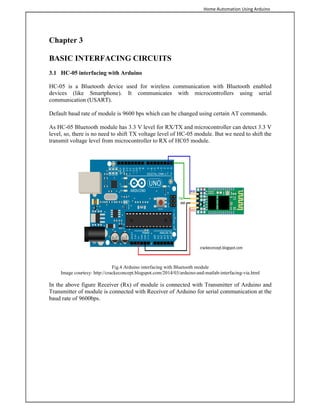 Home Automation Using Arduino
Chapter 3
BASIC INTERFACING CIRCUITS
3.1 HC-05 interfacing with Arduino
HC-05 is a Bluetooth device used for wireless communication with Bluetooth enabled
devices (like Smartphone). It communicates with microcontrollers using serial
communication (USART).
Default baud rate of module is 9600 bps which can be changed using certain AT commands.
As HC-05 Bluetooth module has 3.3 V level for RX/TX and microcontroller can detect 3.3 V
level, so, there is no need to shift TX voltage level of HC-05 module. But we need to shift the
transmit voltage level from microcontroller to RX of HC05 module.
Fig.4 Arduino interfacing with Bluetooth module
Image courtesy: http://crackeconcept.blogspot.com/2014/03/arduino-and-matlab-interfacing-via.html
In the above figure Receiver (Rx) of module is connected with Transmitter of Arduino and
Transmitter of module is connected with Receiver of Arduino for serial communication at the
baud rate of 9600bps.
 