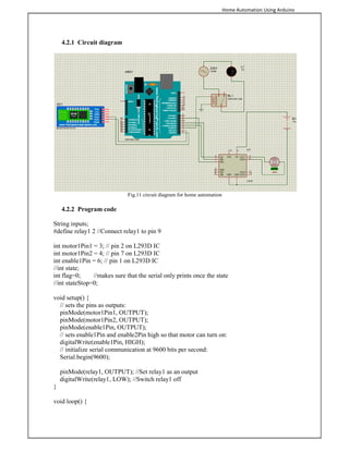 Home Automation Using Arduino
4.2.1 Circuit diagram
Fig.11 circuit diagram for home automation
4.2.2 Program code
String inputs;
#define relay1 2 //Connect relay1 to pin 9
int motor1Pin1 = 3; // pin 2 on L293D IC
int motor1Pin2 = 4; // pin 7 on L293D IC
int enable1Pin = 6; // pin 1 on L293D IC
//int state;
int flag=0; //makes sure that the serial only prints once the state
//int stateStop=0;
void setup() {
// sets the pins as outputs:
pinMode(motor1Pin1, OUTPUT);
pinMode(motor1Pin2, OUTPUT);
pinMode(enable1Pin, OUTPUT);
// sets enable1Pin and enable2Pin high so that motor can turn on:
digitalWrite(enable1Pin, HIGH);
// initialize serial communication at 9600 bits per second:
Serial.begin(9600);
pinMode(relay1, OUTPUT); //Set relay1 as an output
digitalWrite(relay1, LOW); //Switch relay1 off
}
void loop() {
 