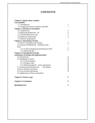 Home Automation Using Arduino
CONTENTS
Chapter 1: Basics about Arduino
Uno and 8051
1.1 Introduction
1.2 Comparison between Arduino and 8051
1
1
Chapter 2: Hardware description
2.1 Arduino Uno
2.2 Bluetooth Module HC- 05
2.3 L293D (Motor driver IC)
2.4 Hardware requirement
2.5 Software requirement
3
4
4
5
5
Chapter 3: Interfacing Circuits
3.1 HC-05 interfacing with Arduino
3.2 Arduino and Bluetooth interfacing with
LED
3.2.1 Code for displaying interfacing of LED
3.2.2 Bluetooth app
6
7
8
8
Chapter 4: Introduction to home
automation, its design and implementation
4.1 Introduction
4.2 Designing of circuit
4.2.1 Circuit diagram
4.2.2 Program code
4.2.3 Bluetooth app for home automation
4.3 Technical specifications for this project
4.4 Pros of home automation
4.5 Cons of home automation
4.6 Applications of home automation
9
10
11
11
13
13
13
14
14
Chapter 5: Future scope 15
Chapter 6: Conclusion 16
REFERENCES 17
 