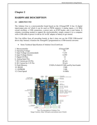 Home Automation Using Arduino
Chapter 2
HARDWARE DESCRIPTION
2.1 ARDUINO UNO
The Arduino Uno is a microcontroller board based on the ATmega328P. It has 14 digital
input/output pins (of which 6 can be used as PWM outputs), 6 analog inputs, a 16 MHz
crystal oscillator, a USB connection, a power jack, an ICSP header, and a reset button. It
contains everything needed to support the microcontroller; simply connect it to a computer
with a USB cable or power it with an AC-to-DC adapter or battery to get started.
The Uno differs from all preceding boards in that it does not use the FTDI USB-toserial
driver chip. Instead, it features the Atmega8U2 programmed as a USB-toserial converter.
 Some Technical Specification of Arduino Uno (Com4) are:
1. Microcontroller ATmega328P
2. Operating Voltage 5V
3. Input Voltage (recommended) 7-12V
4. Input Voltage (limits) 6-20V
5. Digital I/O Pins 14
6. Analog Input Pins 6
7. DC Current per I/O Pin 40 mA
8. DC Current for 3.3V Pin 50 mA
9. Flash Memory 32 KB of which 0.5 KB used by boot loader
10. SRAM 2 KB
11. EEPROM 1 KB
12. Clock Speed 16 MHz
Fig.1 Pin description of Arduino Uno
Image Courtesy: (http://full-parts.com/arduino-uno-r3.html)
 