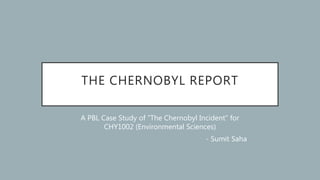 THE CHERNOBYL REPORT
A PBL Case Study of ”The Chernobyl Incident” for
CHY1002 (Environmental Sciences)
- Sumit Saha
 