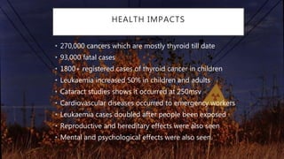 HEALTH IMPACTS
• 270,000 cancers which are mostly thyroid till date
• 93,000 fatal cases
• 1800+ registered cases of thyroid cancer in children
• Leukaemia increased 50% in children and adults
• Cataract studies shows it occurred at 250msv
• Cardiovascular diseases occurred to emergency workers
• Leukaemia cases doubled after people been exposed
• Reproductive and hereditary effects were also seen
• Mental and psychological effects were also seen.
 