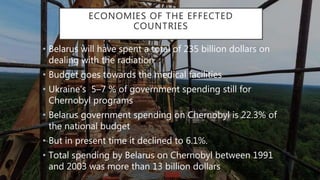 ECONOMIES OF THE EFFECTED
COUNTRIES
• Belarus will have spent a total of 235 billion dollars on
dealing with the radiation
• Budget goes towards the medical facilities
• Ukraine’s 5–7 % of government spending still for
Chernobyl programs
• Belarus government spending on Chernobyl is 22.3% of
the national budget
• But in present time it declined to 6.1%.
• Total spending by Belarus on Chernobyl between 1991
and 2003 was more than 13 billion dollars
 