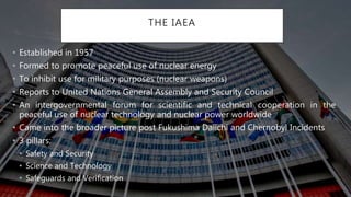 THE IAEA
• Established in 1957
• Formed to promote peaceful use of nuclear energy
• To inhibit use for military purposes (nuclear weapons)
• Reports to United Nations General Assembly and Security Council
• An intergovernmental forum for scientific and technical cooperation in the
peaceful use of nuclear technology and nuclear power worldwide
• Came into the broader picture post Fukushima Daiichi and Chernobyl Incidents
• 3 pillars:
• Safety and Security
• Science and Technology
• Safeguards and Verification
 