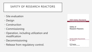 SAFETY OF RESEARCH REACTORS
• Site evaluation
• Design
• Construction
• Commissioning
• Operation, including utilization and
modification
• Decommissioning
• Release from regulatory control.
 