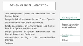 DESIGN OF INSTRUMENTATION
• The management system for Instrumentation and
Control Design
• Design basis for Instrumentation and Control Systems
• Instrumentation and Control Architecture
• Safety classification of Instrumentation and Control
Functions, Systems and Equipment
• Design guidelines for specific Instrumentation and
Control Systems and Equipment
• Considerations relating to the Human-Machine
Interface
• Software
 