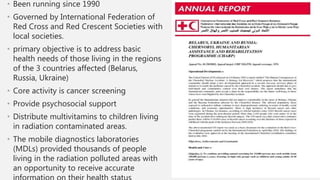 • Been running since 1990
• Governed by International Federation of
Red Cross and Red Crescent Societies with
local societies.
• primary objective is to address basic
health needs of those living in the regions
of the 3 countries affected (Belarus,
Russia, Ukraine)
• Core activity is cancer screening
• Provide psychosocial support
• Distribute multivitamins to children living
in radiation contaminated areas.
• The mobile diagnostics laboratories
(MDLs) provided thousands of people
living in the radiation polluted areas with
an opportunity to receive accurate
 