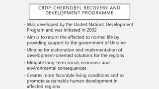 CRDP-CHERNOBYL RECOVERY AND
DEVELOPMENT PROGRAMME
• Was developed by the United Nations Development
Program and was initiated in 2002
• Aim is to return the affected to normal life by
providing support to the government of Ukraine
• Ukraine for elaboration and implementation of
development-oriented solutions for the regions
• Mitigate long-term social, economic and
environmental consequences
• Creates more favorable living conditions and to
promote sustainable human development in
affected regions
 