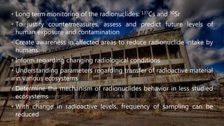 • Long term monitoring of the radionuclides: 137Cs and 90Sr
• To justify countermeasures, assess and predict future levels of
human exposure and contamination
• Create awareness in affected areas to reduce radionuclide intake by
humans
• Inform regarding changing radiological conditions
• Understanding parameters regarding transfer of radioactive material
in various ecosystems
• Determine the mechanism of radionuclides behavior in less studied
ecosystems
• With change in radioactive levels, frequency of sampling can be
reduced
 