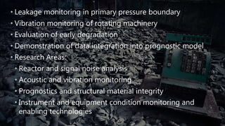 • Leakage monitoring in primary pressure boundary
• Vibration monitoring of rotating machinery
• Evaluation of early degradation
• Demonstration of data integration into prognostic model
• Research Areas:
• Reactor and signal noise analysis
• Acoustic and vibration monitoring
• Prognostics and structural material integrity
• Instrument and equipment condition monitoring and
enabling technologies
 