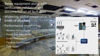 • Better equipment along with
verification, validation and
documentation of fault data
• Widening global cooperation in
times of disasters
• Performance monitoring:
• Wireless technologies
• Power line data carrier
• Smart instruments
• Fieldbus technologies
• Data fusion
 