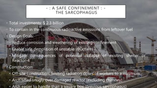 - : A SAFE CONFINEMENT : -
THE SARCOPHAGUS
• Total investments: $ 2.3 billion
• To contain in the continuous radioactive emissions from leftover fuel
• Design Goals:
• Reduce corrosion and weathering of existing confinement
• Enable safe demolition of unstable structures
• Mitigate consequences of potential collapse of existing shelter or
Reactor-4
• Construction:
• Off-site construction: limiting radiation doses of workers to a minimum
• Arch fitted snugly over damaged reactor (excluding chimney)
• Arch easier to handle than a square box (previous sarcophagus)
 