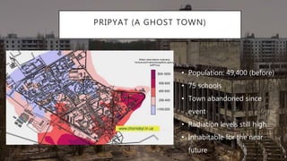 PRIPYAT (A GHOST TOWN)
• Population: 49,400 (before)
• 75 schools
• Town abandoned since
event
• Radiation levels still high
• Inhabitable for the near
future
 