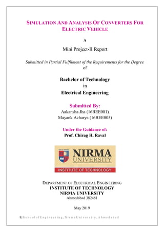 I | S c h o o l o f E n g i n e e r i n g , N i r m a U n i v e r s i t y , A h m e d a b a d
SIMULATION AND ANALYSIS OF CONVERTERS FOR
ELECTRIC VEHICLE
A
Mini Project-II Report
Submitted in Partial Fulfilment of the Requirements for the Degree
of
Bachelor of Technology
in
Electrical Engineering
Submitted By:
Aakansha Jha (16BEE001)
Mayank Acharya (16BEE005)
Under the Guidance of:
Prof. Chirag H. Raval
DEPARTMENT OF ELECTRICAL ENGINEERING
INSTITUTE OF TECHNOLOGY
NIRMA UNIVERSITY
Ahmedabad 382481
May 2019
 