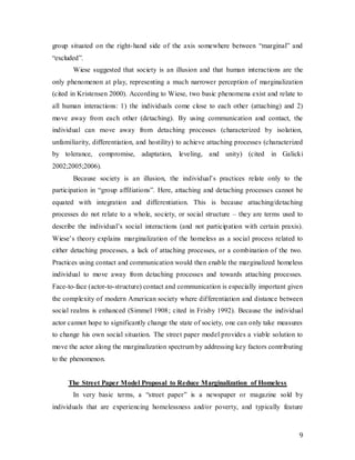 9
group situated on the right-hand side of the axis somewhere between “marginal” and
“excluded”.
Wiese suggested that society is an illusion and that human interactions are the
only phenomenon at play, representing a much narrower perception of marginalization
(cited in Kristensen 2000). According to Wiese, two basic phenomena exist and relate to
all human interactions: 1) the individuals come close to each other (attaching) and 2)
move away from each other (detaching). By using communication and contact, the
individual can move away from detaching processes (characterized by isolation,
unfamiliarity, differentiation, and hostility) to achieve attaching processes (characterized
by tolerance, compromise, adaptation, leveling, and unity) (cited in Galicki
2002;2005;2006).
Because society is an illusion, the individual’s practices relate only to the
participation in “group affiliations”. Here, attaching and detaching processes cannot be
equated with integration and differentiation. This is because attaching/detaching
processes do not relate to a whole, society, or social structure – they are terms used to
describe the individual’s social interactions (and not participation with certain praxis).
Wiese’s theory explains marginalization of the homeless as a social process related to
either detaching processes, a lack of attaching processes, or a combination of the two.
Practices using contact and communication would then enable the marginalized homeless
individual to move away from detaching processes and towards attaching processes.
Face-to-face (actor-to-structure) contact and communication is especially important given
the complexity of modern American society where differentiation and distance between
social realms is enhanced (Simmel 1908; cited in Frisby 1992). Because the individual
actor cannot hope to significantly change the state of society, one can only take measures
to change his own social situation. The street paper model provides a viable solution to
move the actor along the marginalization spectrum by addressing key factors contributing
to the phenomenon.
The Street Paper Model Proposal to Reduce Marginalization of Homeless
In very basic terms, a “street paper” is a newspaper or magazine sold by
individuals that are experiencing homelessness and/or poverty, and typically feature
 
