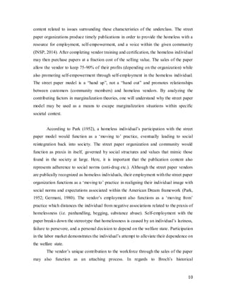 10
content related to issues surrounding these characteristics of the underclass. The street
paper organizations produce timely publications in order to provide the homeless with a
resource for employment, self-empowerment, and a voice within the given community
(INSP, 2014). After completing vendor training and certification, the homeless individual
may then purchase papers at a fraction cost of the selling value. The sales of the paper
allow the vendor to keep 75-90% of their profits (depending on the organization) while
also promoting self-empowerment through self-employment in the homeless individual.
The street paper model is a “hand up”, not a “hand out” and promotes relationships
between customers (community members) and homeless vendors. By analyzing the
contributing factors in marginalization theories, one will understand why the street paper
model may be used as a means to escape marginalization situations within specific
societal context.
According to Park (1952), a homeless individual’s participation with the street
paper model would function as a ‘moving to’ practice, eventually leading to social
reintegration back into society. The street paper organization and community would
function as praxis in itself, governed by social structures and values that mimic those
found in the society at large. Here, it is important that the publication content also
represents adherence to social norms (anti-drug etc.). Although the street paper vendors
are publically recognized as homeless individuals, their employment with the street paper
organization functions as a ‘moving to’ practice in realigning their individual image with
social norms and expectations associated within the American Dream framework (Park,
1952; Germani, 1980). The vendor’s employment also functions as a ‘moving from’
practice which distances the individual from negative associations related to the praxis of
homelessness (i.e. panhandling, begging, substance abuse). Self-employment with the
paper breaks down the stereotype that homelessness is caused by an individual’s laziness,
failure to persevere, and a personal decision to depend on the welfare state. Participation
in the labor market demonstrates the individual’s attempt to alleviate their dependence on
the welfare state.
The vendor’s unique contribution to the workforce through the sales of the paper
may also function as an attaching process. In regards to Broch’s historical
 