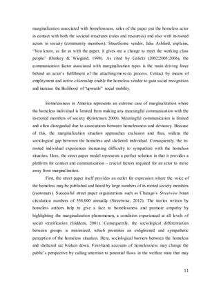 11
marginalization associated with homelessness, sales of the paper put the homeless actor
in contact with both the societal structures (rules and resources) and also with in-rooted
actors in society (community members). StreetSense vendor, Jake Ashford, explains,
“You know, as far as with the paper, it gives me a change to meet the working class
people” (Dankey & Wiegand, 1998). As cited by Galicki (2002;2005;2006), the
communication factor associated with marginalization types is the main driving force
behind an actor’s fulfillment of the attaching/move-to process. Contact by means of
employment and active citizenship enable the homeless vendor to gain social recognition
and increase the likelihood of “upwards” social mobility.
Homelessness in America represents an extreme case of marginalization where
the homeless individual is limited from making any meaningful communication with the
in-rooted members of society (Kristensen 2000). Meaningful communication is limited
and often disregarded due to associations between homelessness and deviancy. Because
of this, the marginalization situation approaches exclusion and thus, widens the
sociological gap between the homeless and sheltered individual. Consequently, the in-
rooted individual experiences increasing difficulty to sympathize with the homeless
situation. Here, the street paper model represents a perfect solution in that it provides a
platform for contact and communication – crucial factors required for an actor to move
away from marginalization.
First, the street paper itself provides an outlet for expression where the voice of
the homeless may be published and heard by large numbers of in-rooted society members
(customers). Successful street paper organizations such as Chicago’s Streetwise boast
circulation numbers of 338,000 annually (Streetwise, 2012). The stories written by
homeless authors help to give a face to homelessness and promote empathy by
highlighting the marginalization phenomenon, a condition experienced at all levels of
social stratification (Giddens, 2001). Consequently, the sociological differentiation
between groups is minimized, which promotes an enlightened and sympathetic
perception of the homeless situation. Here, sociological barriers between the homeless
and sheltered are broken down. First-hand accounts of homelessness may change the
public’s perspective by calling attention to potential flaws in the welfare state that may
 