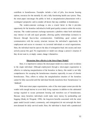 12
contribute to homelessness. Examples include a lack of jobs, low-income housing
options, resources for the mentally ill, and a fully functioning health care system. Thus,
the street paper encourages the public to look at marginalization phenomenon with a
sociological perspective and to consider all factors that may contribute to homelessness.
The vendor-customer exchange is also a crucial factor in that it provides
opportunity for the homeless individual to build good quality contacts within the society
structure. The vendor-customer exchange represents a platform where both individuals
may interact on safe and equal grounds, allowing quality relationships (contacts) to
blossom through face-to-face communication. Establishing good contact and
communication with the society structure increase the individual’s opportunity for
employment and access to resources via in-rooted individuals or social organizations.
Here, the individual must be open to the idea of reintegration back into society and must
actively pursue this goal. No organization or model can change a person’s situation if
they do not want to, or simply cannot, change it themselves.
Discussion: How effective is the Street Paper Model?
Here, it is important to analyze the street paper model on a micro-scale in relation
to the single individual. Although employment through a street-paper organization is
effective in reducing marginalization of the homeless in theory, this model is not fully
comprehensive for escaping the homelessness situation, especially in cases of chronic
homelessness. Thus, efforts to reduce the marginalization situation of the homeless
cannot be fully successful until the individual literally transitions from ‘homelessness’ to
‘sheltered’.
With most street paper organizations, sales of the street paper cannot provide the
vendor with enough income to cover daily living expenses in addition to the substantial
savings required to secure permanent housing and transition out of homelessness.
Because many homeless individuals could make more money by panhandling and
begging (Danky & Wiegand, 1998), the long-term benefits associated with the street
paper model (social contact, community, and reintegration) do not outweigh the short-
term demand for daily survival needs. Here, the individual is faced with a paradoxical
 
