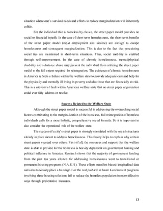 13
situation where one’s survival needs and efforts to reduce marginalization will inherently
collide.
For the individual that is homeless by choice, the street paper model provides no
social or financial benefit. In the case of short-term homelessness, the short-term benefits
of the street paper model (rapid employment and income) are enough to escape
homelessness and consequent marginalization. This is due to the fact that preexisting
social ties are maintained in short-term situations. Thus, social mobility is enabled
through self-empowerment. In the case of chronic homelessness, mental/physical
disability and substance abuse may prevent the individual from utilizing the street paper
model to the full extent required for reintegration. The existence of chronic homelessness
in America reflects a failure within the welfare state to provide adequate care and help for
the physically and mentally ill living in poverty and also those that are financially at-risk.
This is a substantial fault within American welfare state that no street paper organization
could ever fully address or resolve.
Success Related to the Welfare State
Although the street paper model is successful in addressing the overarching social
factors contributing to the marginalization of the homeless, full reintegration of homeless
individuals calls for a more holistic, comprehensive social formula. So it is important to
also consider the operational role of the welfare state.
The success of a city’s street paper is strongly correlated with the social structures
already in place meant to address homelessness. This theory helps to explain why certain
street papers succeed over others. First of all, the resources and support that the welfare
state is able to provide for the homeless is heavily dependent on government funding and
political influence in America. Research shows that the majority of government funding
from the past ten years allotted for addressing homelessness went to transitional or
permanent housing programs (N.A.E.H.). These efforts manifest biased longitudinal data
and simultaneously place a bandage over the real problem at hand. Government programs
involving these housing solutions fail to reduce the homeless population in more effective
ways through preventative measures.
 