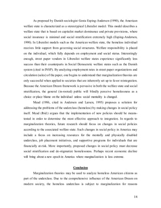 14
As proposed by Danish sociologist Gosta Esping-Andersen (1990), the American
welfare state is characterized as a stereotypical Liberalist model. This model describes a
welfare state that is based on capitalist market dominance and private provisions, where
social insurance is minimal and social stratification extremely high (Esping-Andersen,
1990). In Liberalist models such as the American welfare state, the homeless individual
receives little support from governing social structures. Welfare responsibility is placed
on the individual, which fully depends on employment and social status. Interestingly
enough, street paper vendors in Liberalist welfare states experience significantly less
success than their counterparts in Social Democratic welfare states such as the Danish
system (cited in INSP). By analyzing employment rates in street paper organizations and
circulation (sales) of the paper, one begins to understand that marginalization theories are
only successful when applied to societies that are inherently set up to favor reintegration.
Because the American Dream framework is pervasive in both the welfare state and social
stratification, the general (in-rooted) public will blindly perceive homelessness as a
choice or place blame on the individual unless social mentality is changed.
Mead (1986, cited in Andersen and Larsen, 1995) proposes a solution for
addressing the problems of the underclass (homeless) by making changes in social policy
itself. Mead (lbid.) argues that the implementation of new policies should be means-
tested in order to determine the most effective approach to integration. In regards to
marginalization theories, future research should focus on changes in social policies
according to the associated welfare state. Such changes in social policy in America may
include a focus on increasing resources for the mentally and physically disabled
underclass, job placement initiatives, and supportive programs for individuals that are
financially at-risk. More importantly, proposed changes in social policy must decrease
social stratification and de-stigmatize homelessness. Perhaps recent economic decline
will bring about a new epoch in America where marginalization is less extreme.
Conclusion
Marginalization theories may be used to analyze homeless American citizens as
part of the underclass. Due to the comprehensive influence of the American Dream on
modern society, the homeless underclass is subject to marginalization for reasons
 