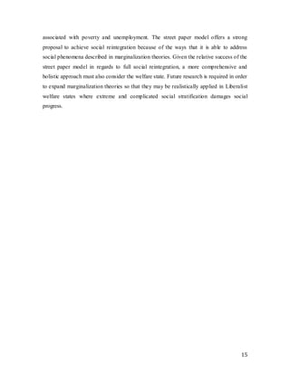 15
associated with poverty and unemployment. The street paper model offers a strong
proposal to achieve social reintegration because of the ways that it is able to address
social phenomena described in marginalization theories. Given the relative success of the
street paper model in regards to full social reintegration, a more comprehensive and
holistic approach must also consider the welfare state. Future research is required in order
to expand marginalization theories so that they may be realistically applied in Liberalist
welfare states where extreme and complicated social stratification damages social
progress.
 