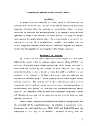 1
Marginalization Theories and the American Homeless
Introduction
In general terms, the underclass is a subset group of individuals that are
considered to be the lowest social class in a society and the farthest away from social
integration. Literature about the sociology of marginalization focuses on issues
surrounding the underclass. The homeless individual in the majority of modern societies
epitomizes an image of the underclass for various reasons. This essay will analyze
stereotypes and demographic characteristics of the homeless in order to explain why this
subgroup is at serious risk of marginalization, especially within modern American
society. Marginalization theories will be discussed, and then accompanied by a proposed
model for the de-marginalization and reintegration of the homeless underclass.
Definition of the Underclass
By the end of the 19th century, three social classes emerged as a result of the
Industrial Revolution’s effect on reshaping society structure (Beck, 1991:87). This
underclass of Industrial society reflected characteristics of the “lumpen proletariat”, a
term coined and expanded by Marx (1998). The term ‘underclass’ took shape in
industrialized culture in order to describe a person that failed to contribute in a way
considered to be ‘valuable’ by the labor-centric society. Here, the underclass was
described as a subordinate group – a burden weighing down on societal progress and full
economic prosperity. The word “poverty” is also a characteristic used to describe
someone that may be considered a burden on society because of his or her dependence on
the welfare state. Thus, “poverty” is a characteristic that is commonly associated with the
underclass (see Abrahamson, 1998). But Mortensen (1995) argued that poverty is not the
only characteristic associated with the underclass, and that important behavioral traits
must also be considered (173).
Failure to make a meaningful contribution to the workforce (unemployment) was
also associated with the original appearance of the underclass in industrialized society.
Furthermore, the sociological theories of Moller (1995) and Lind (1995) argue that
employment is a key aspect of an individual’s integration in society. Here, the
 