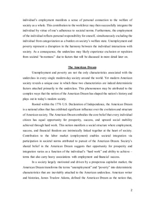 2
individual’s employment manifests a sense of personal connection to the welfare of
society as a whole. This contribution to the workforce may then successfully integrate the
individual by virtue of one’s adherence to societal norms. Furthermore, the employment
of the individual reflects personal responsibility for oneself, simultaneously excluding the
individual from categorization as a burden on society’s welfare state. Unemployment and
poverty represent a disruption in the harmony between the individual interactions with
society. As a consequence, the underclass may likely experience exclusion or repulsion
from societal “in-rootness” due to factors that will be discussed in more detail later on.
The American Dream
Unemployment and poverty are not the only characteristics associated with the
underclass in every single modern-day society around the world. Yet modern American
society reveals a unique case in which these two characteristics are indeed deterministic
factors attached primarily to the underclass. This phenomenon may be attributed to the
complex ways that the notion of the American Dream has shaped the nation’s history and
plays out in today’s modern society.
Rooted within the 1776 U.S. Declaration of Independence, the American Dream
is a national ethos that has exhibited significant influence over the evolution and structure
of American society. The American Dream embodies the core belief that every individual
citizen has equal opportunity for prosperity, success, and upward social mobility
achieved through hard work. This notion manifests a social structure where employment,
success, and financial freedom are intrinsically linked together at the heart of society.
Contribution to the labor market (employment) enables societal integration via
participation in societal norms attributed to pursuit of the American Dream. Society’s
shared belief in the American Dream suggests that opportunity for prosperity and
integration varies as a function of the individual’s “hard work” and ability to achieve –
terms that also carry heavy associations with employment and financial success.
In a society largely motivated and driven by a prosperous capitalist market, the
American Dream transforms the terms “unemployment” and “poverty” into deterministic
characteristics that are inevitably attached to the American underclass. American writer
and historian, James Truslow Adams, defined the American Dream as the notion that,
 