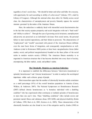 3
regardless of one’s social class, “life should be better and richer and fuller for everyone,
with opportunity for each according to ability of achievement” (Adams, 1931; cited by
Library of Congress). Although this national ethos does allow for fluidity across social
class, the characteristics of unemployment and poverty blatantly oppose the societal
structure governed by the notion of the American Dream.
Here, the underclass is suddenly faced with intensified social discrimination due
to the fact that society equates prosperity and social integration with one’s “hard work”
and “ability to achieve”. Through the eyes of governing social structures, unemployment
and poverty are perceived as an individual’s deviance from social norms, the personal
failure to meet societal expectations, and their failure to persevere. The characteristics of
“employment” and “wealth” associated with pursuit of the American Dream infiltrate
even the most basic forms of integration, and consequently marginalization as well.
Anderson (cited in Kristensen 2000) points at three basic marginalization forms (labor
market, social, and political marginalization) founded on the three pillars of the social
realm in modern western society (1996;8). The American Dream mentality is so
engrained in American structure that it has become absorbed into every facet of society,
encompassing the labor market, social, and political realms.
The Chronically Homeless as American Underclass
It is important to establish the differences between “short-term (transitional or
episodic) homelessness” and “chronic homelessness” in order to analyze the sociological
importance within such a diverse group of people.
Most researchers agree that the number of chronically homeless adults constitutes
as a small percentage (18%) of the overall homeless population in America (Caton,
Wilkins, & Anderson; 2007). The National Symposium on Homelessness Research
(2007) defined chronic homelessness as “a homeless individual with a disabling
condition” who has experienced either continuous or multiple episodes of homelessness
in more than one year’s time. These “disabling conditions” often include severe and
persistent mental illness and substance abuse, HIV/AIDS, and physical disability (Kuhn
& Culhane, 1998; Burt et al., 2001; Kertesz et al., 2005). These characteristics of the
chronically homeless are also found in two of the categories used by Jencks (1989) to
 