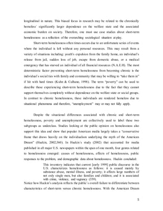 5
longitudinal in nature. This biased focus in research may be related to the chronically
homeless´ significantly larger dependence on the welfare state and the associated
economic burden on society. Therefore, one must use case studies about short-term
homelessness as a reflection of the overarching sociological situation at play.
Short-term homelessness often times occurs due to an unfortunate series of events
where the individual is left without any personal resources. This may result from a
variety of situations including: youth’s expulsion from the family home, an individual’s
release from jail, sudden loss of job, escape from domestic abuse, or a medical
emergency that has starved an individual of all financial resources (N.A.E.H). The most
deterministic factor preventing short-term homelessness from becoming chronic is the
individual´s social ties with family and community that may be willing to “take them in”
if hit with hard times (Kuhn & Culhane, 1998). The term “poverty” can be used to
describe those experiencing short-term homelessness due to the fact that they cannot
support themselves completely without dependence on the welfare state or social groups.
In contrast to chronic homelessness, these individuals are rendered homeless due to
situational phenomena and therefore, “unemployment” may or may not fully apply.
Despite the situational differences associated with chronic and short-term
homelessness, poverty and unemployment are collectively used to label these two
subgroups as underclass. Studies looking at the public opinion on homelessness also
support this idea and show that popular American media largely takes a “conservative
frame that draws heavily on the individualism underlying the myth of the American
Dream” (Huckin, 2002;360). In Huckin´s study (2002) that accounted for media
published in all major U.S. newspapers within the span of one month, four genres related
to homelessness emerged: causes of homelessness, effects of homelessness, public
responses to the problem, and demographic data about homelessness. Huckin concluded:
This inventory indicates that current [early 1999] public discourse in the
U.S. characterizes homelessness as follows: it is caused mainly by
substance abuse, mental illness, and poverty; it affects large numbers of
not only single men, but also families and children; and it is associated
with crime, violence, and vagrancy (359).
Notice how Huckin’s analysis reflects the public´s overall failure to differentiate between
characteristics of short-term versus chronic homelessness. With the American Dream
 