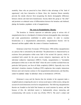 6
mentality, those who are perceived to have failed to take advantage of the ´land of
opportunity’ only have themselves to blame. Here, the American Dream mentality
prevents the outside observer from recognizing the drastic demographic differences
between chronic and short-term homelessness. Society labels this group as “the other”
and promotes an enhanced sense of differentiation between the homeless and sheltered,
placing the homeless population at risk of marginalization.
The Actor in Marginalization Theories
The homeless in America represent an underclass group at serious risk of
marginalization due to a hotchpotch of relations between demographic data, stereotypes,
and crude generalizations established in public opinion. In order to examine
homelessness as a marginalization phenomenon, marginalization theories will be
discussed and then applied within the context of American homelessness.
Kristensen (cited from Townsend, 1979;Germani, 1980) defines marginalization
as a process that is unwanted by the individual. The phenomenon is characterized by an
exclusion from participation within some field of the societal life (praxis), which is
considered both central for the given society (objective importance), and for the
individual (subjective importance) (2000:3). Finally, marginalization is “incomplete
participation within one or more life fields” where the actor is neither excluded from one
particular field (praxis), nor from all fields completely (2000:6). Especially true in the
individual´s homeless situation, Svedberg (1995) emphasizes that complex interactions
between actor and structure coalesce in the marginalization phenomenon, and therefore,
cannot be explained simply by individual choice or involuntarism (1995;44).
Kristensen´s essay and the theories that she includes in her argument make a
weighted analysis comparing the actor to various social spaces within society, taking into
account all social dimensions involved in marginalization. The following marginalization
theories are founded on the belief that humans are social creatures by nature, and that
because of this; the individual (actor) is fundamentally always interacting and
communicating with society in some way (Frisby 1992:7). The actor’s contact and
 