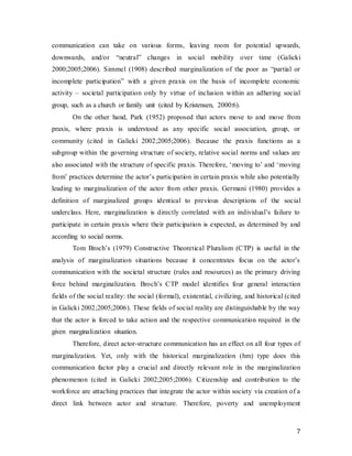 7
communication can take on various forms, leaving room for potential upwards,
downwards, and/or “neutral” changes in social mobility over time (Galicki
2000;2005;2006). Simmel (1908) described marginalization of the poor as “partial or
incomplete participation” with a given praxis on the basis of incomplete economic
activity – societal participation only by virtue of inclusion within an adhering social
group, such as a church or family unit (cited by Kristensen, 2000:6).
On the other hand, Park (1952) proposed that actors move to and move from
praxis, where praxis is understood as any specific social association, group, or
community (cited in Galicki 2002;2005;2006). Because the praxis functions as a
subgroup within the governing structure of society, relative social norms and values are
also associated with the structure of specific praxis. Therefore, ‘moving to’ and ‘moving
from’ practices determine the actor’s participation in certain praxis while also potentially
leading to marginalization of the actor from other praxis. Germani (1980) provides a
definition of marginalized groups identical to previous descriptions of the social
underclass. Here, marginalization is directly correlated with an individual’s failure to
participate in certain praxis where their participation is expected, as determined by and
according to social norms.
Tom Broch’s (1979) Constructive Theoretical Pluralism (CTP) is useful in the
analysis of marginalization situations because it concentrates focus on the actor’s
communication with the societal structure (rules and resources) as the primary driving
force behind marginalization. Broch’s CTP model identifies four general interaction
fields of the social reality: the social (formal), existential, civilizing, and historical (cited
in Galicki 2002;2005;2006). These fields of social reality are distinguishable by the way
that the actor is forced to take action and the respective communication required in the
given marginalization situation.
Therefore, direct actor-structure communication has an effect on all four types of
marginalization. Yet, only with the historical marginalization (hm) type does this
communication factor play a crucial and directly relevant role in the marginalization
phenomenon (cited in Galicki 2002;2005;2006). Citizenship and contribution to the
workforce are attaching practices that integrate the actor within society via creation of a
direct link between actor and structure. Therefore, poverty and unemployment
 