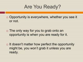 Are You Ready?
Opportunity is everywhere, whether you see it
or not.
The only way for you to grab onto an
opportunity is when you are ready for it.
It doesn't matter how perfect the opportunity
might be, you won’t grab it unless you are
ready.