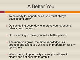 A Better You
To be ready for opportunities, you must always
develop and grow.
Do something every day to improve your strengths,
talents, and passion.
Do something to make yourself a better person.
The more you grow, the more knowledge, skill,
strength and talent you will have in preparation for any
opportunity.
When the right opportunity comes you will see it
clearly and not hesitate to grab it.